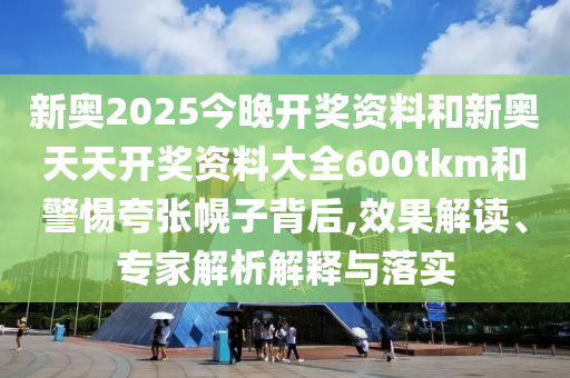 新奧2025今晚開獎(jiǎng)資料和新奧天天開獎(jiǎng)資料大全600tkm和警惕夸張幌子背后,效果解讀、專家解析解釋與落實(shí)