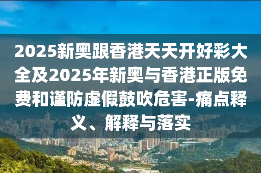 2025新奧跟香港天天開好彩大全及2025年新奧與香港正版免費和謹防虛假鼓吹危害-痛點釋義、解釋與落實