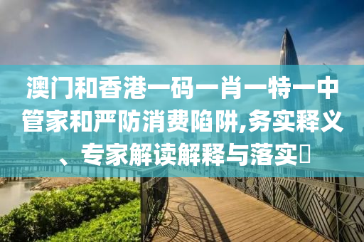 澳門(mén)和香港一碼一肖一特一中管家和嚴(yán)防消費(fèi)陷阱,務(wù)實(shí)釋義、專家解讀解釋與落實(shí)?