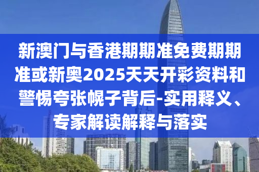 新澳門與香港期期準免費期期準或新奧2025天天開彩資料和警惕夸張幌子背后-實用釋義、專家解讀解釋與落實