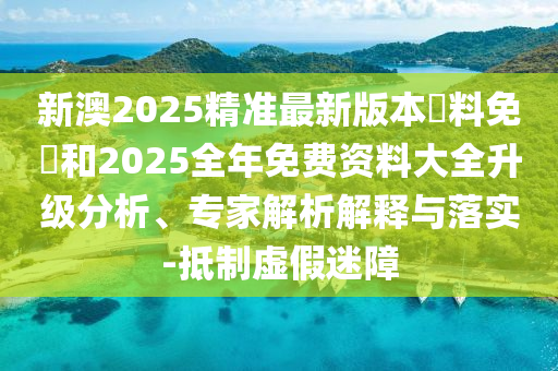 新澳2025精準(zhǔn)最新版本資料免費和2025全年免費資料大全升級分析、專家解析解釋與落實-抵制虛假迷障