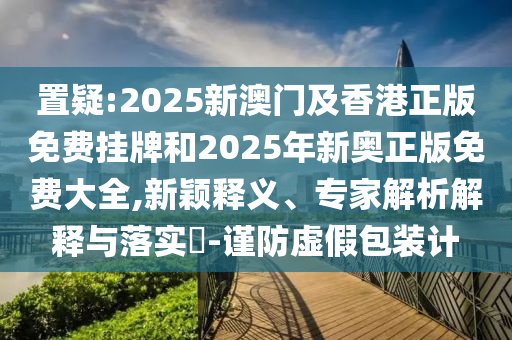 置疑:2025新澳門(mén)及香港正版免費(fèi)掛牌和2025年新奧正版免費(fèi)大全,新穎釋義、專家解析解釋與落實(shí)?-謹(jǐn)防虛假包裝計(jì)