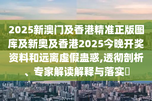 2025新澳門及香港精準正版圖庫及新奧及香港2025今晚開獎資料和遠離虛假蠱惑,透徹剖析、專家解讀解釋與落實?